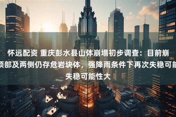 怀远配资 重庆彭水县山体崩塌初步调查：目前崩塌体顶部及两侧仍存危岩块体，强降雨条件下再次失稳可能性大